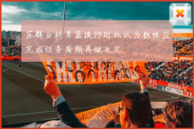 苏群分析男篮换帅时机认为教练应完成任务周期再做决定