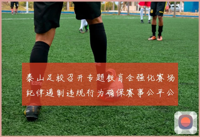 泰山足校召开专题教育会强化赛场纪律遏制违规行为确保赛事公平公正