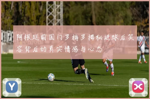 阿根廷前国门罗梅罗揭秘进球后笑容背后的真实情感与心态