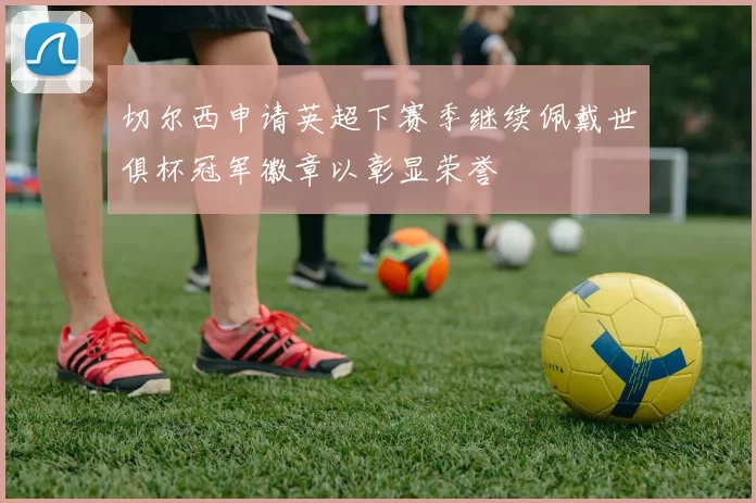 切尔西申请英超下赛季继续佩戴世俱杯冠军徽章以彰显荣誉