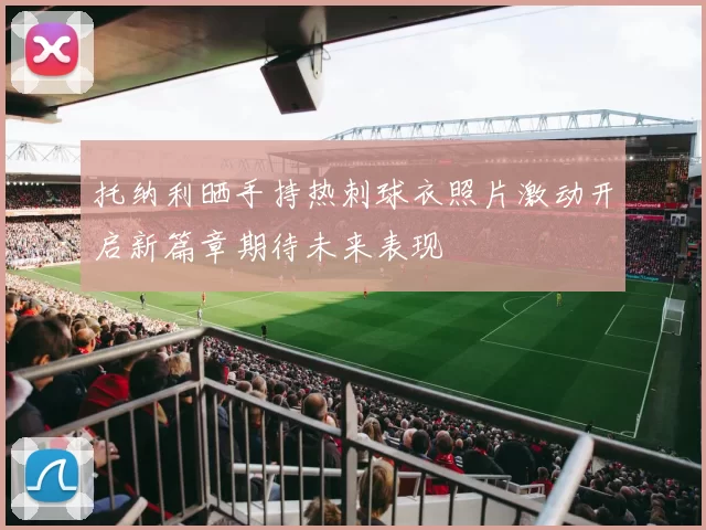 托纳利晒手持热刺球衣照片激动开启新篇章期待未来表现
