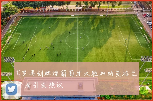 C罗再创辉煌葡萄牙大胜加纳英格兰平局引发热议