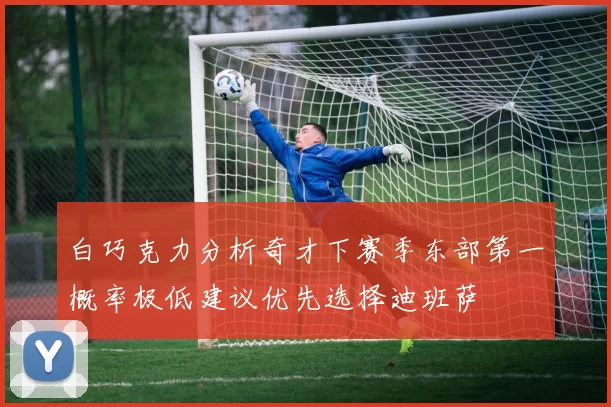 白巧克力分析奇才下赛季东部第一概率极低建议优先选择迪班萨