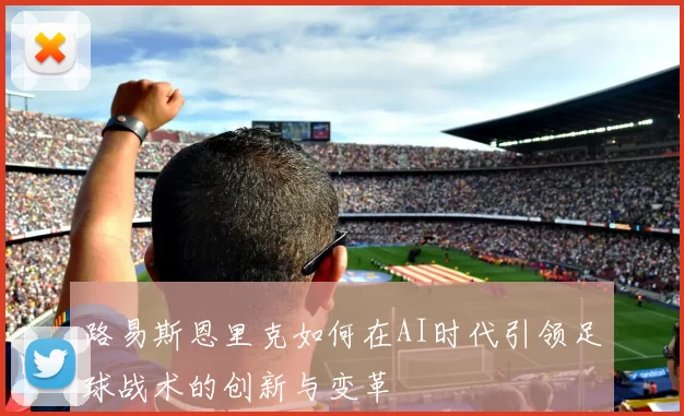 路易斯恩里克如何在AI时代引领足球战术的创新与变革