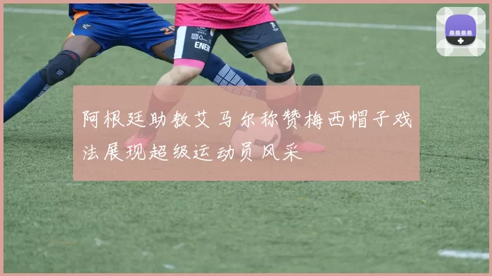 阿根廷助教艾马尔称赞梅西帽子戏法展现超级运动员风采