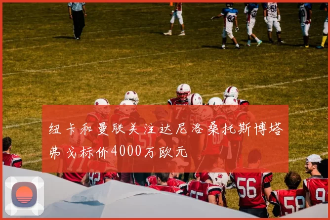 纽卡和曼联关注达尼洛桑托斯博塔弗戈标价4000万欧元
