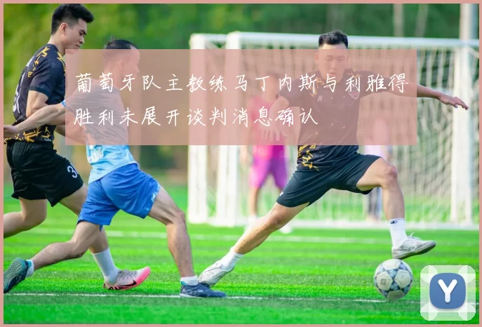 葡萄牙队主教练马丁内斯与利雅得胜利未展开谈判消息确认