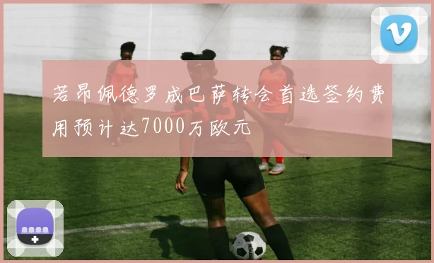 若昂佩德罗成巴萨转会首选签约费用预计达7000万欧元