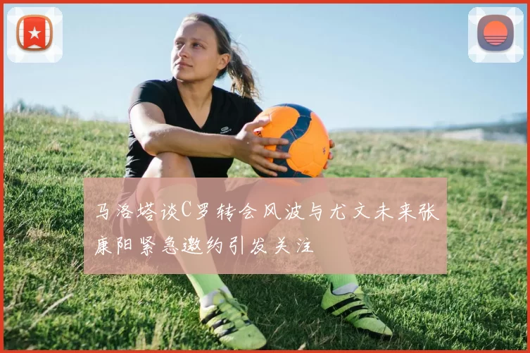 马洛塔谈C罗转会风波与尤文未来张康阳紧急邀约引发关注