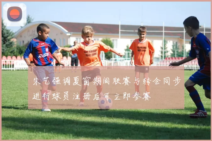 朱艺强调夏窗期间联赛与转会同步进行球员注册后可立即参赛