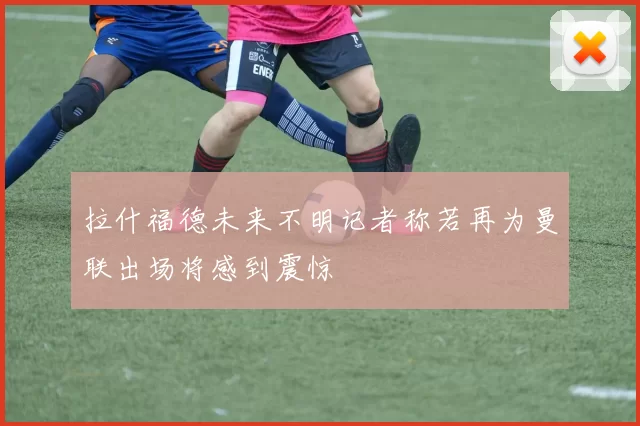 拉什福德未来不明记者称若再为曼联出场将感到震惊