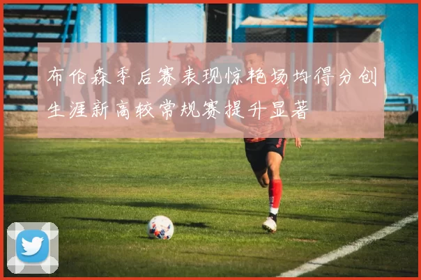 布伦森季后赛表现惊艳场均得分创生涯新高较常规赛提升显著