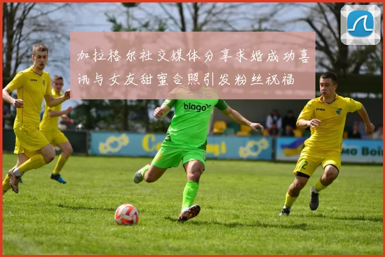 加拉格尔社交媒体分享求婚成功喜讯与女友甜蜜合照引发粉丝祝福