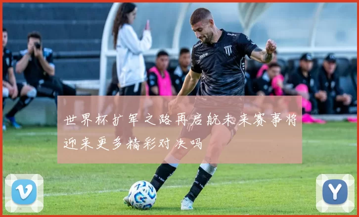 世界杯扩军之路再启航未来赛事将迎来更多精彩对决吗