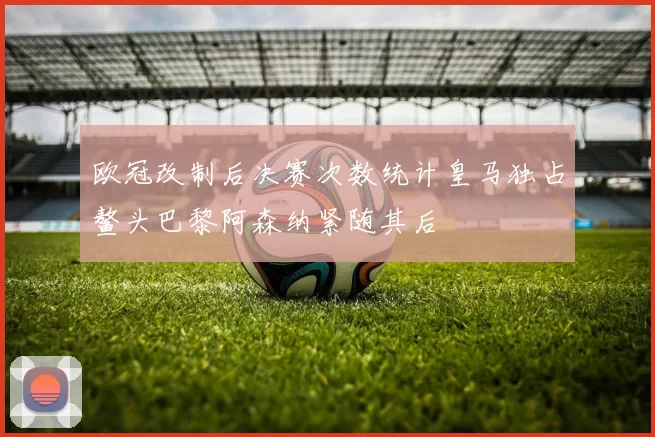 欧冠改制后决赛次数统计皇马独占鳌头巴黎阿森纳紧随其后