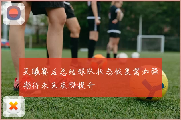 吴曦赛后总结球队状态恢复需加强期待未来表现提升
