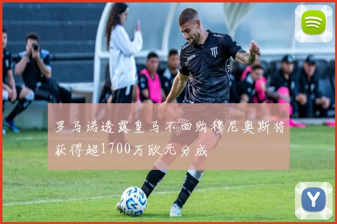 罗马诺透露皇马不回购穆尼奥斯将获得超1700万欧元分成