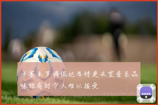 卡塞米罗调侃达洛特更衣室音乐品味称有时令人难以接受